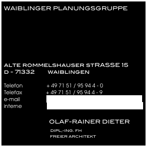 WAIBLINGER PLANUNGSGRUPPE






alte rommelshauser stRASSE 15
d - 71332        waiblingen

Telefon                + 49 71 51 / 95 94 4 - 0
Telefax                + 49 71 51 / 95 94 4 - 9
e-mail                  info@waiblinger-planungsgruppe.de
interne                 www.waiblinger-planungsgruppe.de

                            OLAF-RAINER DIETER 
                               DIPL,-ING. FH      
                                             FREIER ARCHITEKT
