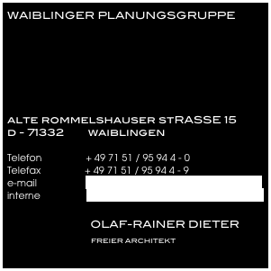WAIBLINGER PLANUNGSGRUPPE






alte rommelshauser stRASSE 15
d - 71332        waiblingen

Telefon                + 49 71 51 / 95 94 4 - 0
Telefax                + 49 71 51 / 95 94 4 - 9
e-mail                  info@waiblinger-planungsgruppe.de
interne                 www.waiblinger-planungsgruppe.de

                            OLAF-RAINER DIETER 
                              FREIER ARCHITEKT